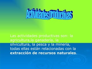 Actividades productivas Las actividades productivas son: la agricultura,la ganadería, la silvicultura, la pesca y la minería, todas ellas están relacionadas con la  extracción de recursos naturales . 