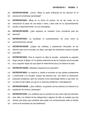 ENTREVISTA 1 PÁGINA 5
ENTREVISTADOR: ¿Cómo influye la parte actitudinal de los alumnos en el103
proceso de enseñanza aprendizaje?104
ENTREVISTADO: Influye en su forma de pensar, de ver las cosas, en su105
maduración al pasar de una etapa a otras y claro está en su aprovechamiento106
escolar y desenvolvimiento con sus semejantes107
ENTREVISTADOR: ¿Qué aspectos se muestran como prioritarios para los108
alumnos?109
ENTREVISTADO: La socializan, el comportamiento, así como como su110
aprovechamiento escolar.111
ENTREVISTADOR: ¿Según las actitudes y expresiones frecuentes de los112
alumnos para con la escuela y la clase, qué lugar de importancia ocupa la escuela113
para ellos?114
ENTREVISTADO: Para la mayoría de ellos la escuela representa su segundo115
hogar porque al llegar a 6° en grados anteriores se les ha inculcado que la escuela116
es su segundo hogar por que pasan la mitad del día aquí y la mitad en la casa.117
ENTREVISTADOR: ¿Muestran disposición por aprender?118
ENTREVISTADO: La mayoría si, desde el momento en que asistan puntualmente119
y diariamente a la escuela, aunque hay alumnos que aun sobre su disposición120
presentan problemas, tanto de conducta como aprendizaje debido a que traen de121
su casa el nivel cultura ya que en su casa hay problemas o desintegración.122
ENTREVISTADOR: ¿Qué conflictos se generan con los alumnos con relación a la123
aceptación de normas y jerarquías?124
ENTREVISTADO: Los conflictos que se suscitan son que creen solo hay derechos125
para ellos y se olvidan de las obligaciones y algunos de ellos no aceptan que hay126
normas que tienen que cumplirse para poder vivir armónicamente, tanto en familia127
como en la sociedad a la que pertenecen.128
 