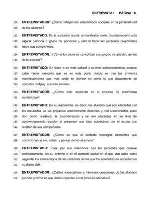 ENTREVISTA 1 PÁGINA 6
ENTREVISTADOR: ¿Cómo influyen los estereotipos sociales en la personalidad129
de los alumnos?130
ENTREVISTADO: En la exclusión social, al manifestar cierta discriminación hacia131
alguna persona o grupo de personas y esto lo hace ser personas prepotentes132
hacia sus compañeros.133
ENTREVISTADOR: ¿Cómo los alumnos consolidan sus grupos de amistad dentro134
de la escuela?135
ENTREVISTADO: En base a su nivel cultural y su nivel socioeconómico, aunque136
cabe hacer mención que es en este punto donde se dan las primeras137
manifestaciones que más tarde se derivan en como lo que actualmente se138
conocen, bullying o acoso escolar.139
ENTREVISTADOR: ¿Cómo esto repercute en el proceso de enseñanza140
aprendizaje?141
ENTREVISTADO: En su autoestima, es decir, los alumnos que son afectados por142
los resultados de los prejuicios anteriormente descritos y mal encaminados, pues143
dan como resultado la discriminación y se ven afectados en su nivel de144
aprovechamiento escolar al presentar una baja autoestima por el acoso que145
reciben de sus compañeros.146
ENTREVISTADOR: ¿Cómo es que el contexto impregna elementos que147
condicionan el ser, actuar y pensar de los alumnos?148
ENTREVISTADO: Pues por sus relaciones con las personas que convive149
cotidianamente, en su entorno o en el contexto social en el que vive pues estos150
seguirán los estereotipos de las personas de las que ha aprendido en sociedad en151
su diario vivir.152
ENTREVISTADOR: ¿Cuáles expectativas e intereses personales de los alumnos153
percibe y cómo es que éstas impactan en el proceso educativo?154
 