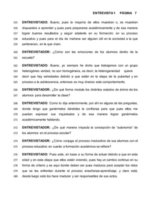 ENTREVISTA 1 PÁGINA 7
ENTREVISTADO: Bueno, pues la mayoría de ellos muestran o, se muestran155
dispuestos a aprender y pues para prepararse académicamente y de esa manera156
lograr buenos resultados y seguir adelante en su formación, en su proceso157
educativo y pues para el día de mañana ser alguien útil en la sociedad a la que158
pertenecen, en la que viven.159
ENTREVISTADOR: ¿Cómo son las emociones de los alumnos dentro de la160
escuela?161
ENTREVISTADO: Bueno, yo siempre he dicho que trabajamos con un grupo162
heterogéneo verdad, no son homogéneos, es decir, la heterogeneidad quiere163
decir que hay variedades debido a que están en la etapa de la pubertad y en164
proceso a la adolescencia, entonces es muy diverso este comportamiento.165
ENTREVISTADOR: ¿De qué forma modula los distintos estados de ánimo de los166
alumnos para desarrollar la clase?167
ENTREVISTADO: Como lo dije anteriormente, por ahí en alguna de las preguntas,168
donde tengo que ganármelos dándoles la confianza para que pues ellos me169
puedan expresar sus inquietudes y de esa manera lograr ganármelos170
académicamente hablando.171
ENTREVISTADOR: ¿De qué manera impacta la concepción de “autonomía” de172
los alumnos en el proceso escolar?173
ENTREVISTADOR: ¿Cómo conjuga el proceso madurativo de sus alumnos con el174
proceso educativo en cuanto a formación académica se refiere?175
ENTREVISTADO: Pues este, en base a su forma de actuar debido a que en esta176
edad y en esta etapa que ellos están viviendo, pues hay un cambio continuo en su177
forma de criterio y es aquí donde deben ser pues maduros para aceptar los retos178
que se les enfrentan durante el proceso enseñanza-aprendizaje, y claro está,179
desde luego esto los hace madurar y ser responsables de sus actos.180
 