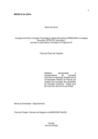 4
MODELO de CAPA:
Nome do Aluno
Iniciação Científica/ Iniciação Tecnológica/ Ações Afirmativas (PIBIQ/CNPq, Fundação
Araucária, UFPR/TN, Voluntária) /
período no qual esteve vinculado no Programa IC
Título do Plano de Trabalho
Relatório apresentado à
Coordenadoria de Iniciação
Científica e Integração Acadêmica da
Universidade Federal do Paraná por
ocasião da conclusão das atividades
de Iniciação Científica - Edital (ano
de início-ano de término do Edital).
Nome do Orientador / Departamento
Título do Projeto / Número de Registro no BANPESQ/THALES
Curitiba
ano de entrega
 