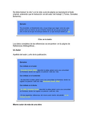 Se debe traducir la cita “y en la nota a pie de página se reproducirá el texto
original, aclarando que la traducción es del autor del trabajo” ( Torres, Gonzalez
Bonorino).
Ejemplo:
“Es el extraño, el literalmente otro, al que tengo que negar como tal, para
existir como yo mismo: es por el hecho mismo de ser ya que excluyo al
otro; el otro es el que me excluye siendo él. Lo que excluye siendo yo” [4]
Citas no textuales
Los datos completos de las referencias se encuentran en la página de
Referencias Bibliográficas .
Un Autor
Apellido del autor y año de la publicación.
Ejemplos:
Con énfasis en el autor
- González Uresti (2000) describió la aldea global como una comunidad
sin fronteras donde los lugares se parecen cada vez más.
Con énfasis en el contenido
- Se describió la aldea global como una comunidad sin fronteras donde los
lugares se parecen cada vez más (González Uresti, 2000).
Con énfasis en la fecha
- En 2000, González Uresti describió la aldea global como una comunidad
sin fronteras donde los lugares se parecen cada vez más.
- En las siguientes referencias del mismo autor dentro del párrafo no se
incluye el año.
Mismo autor de más de una obra
 