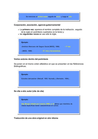 Se menciona al primer autor seguido de et al . y luego el año.
Corporación, asociación, agencia gubernamental
 La primera vez: aparece el nombre completo de la institución, seguido
de la sigla en paréntesis cuadrados (si la tiene) y
 las siguientes veces se usa sólo la sigla.
Ejemplo:
-(Instituto Mexicano del Seguro Social [IMSS], 1998) - 1ª vez
- (IMSS, 1998) - 2ª. vez y las sucesivas
Varios autores dentro del paréntesis
Se ponen en el mismo orden alfabético en que se presentan en las Referencias
Bibliográficas.
Ejemplo:
Estudios demuestran (Metcalf, 1993; Nunnally y Bernstein, 1994)...
Se cita a otro autor (cita de cita)
Ejemplo:
Asa Berger (citado par Lozano, 2000, p. 4) afirma que miembros de
clases específicas tienen características en común.
Traducción de una obra original en otro idioma
 