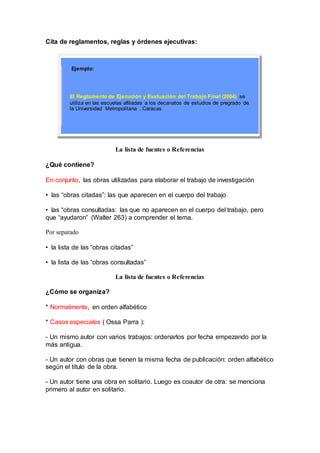 Cita de reglamentos, reglas y órdenes ejecutivas:
Ejemplo:
El Reglamento de Ejecución y Evaluación del Trabajo Final (2004) se
utiliza en las escuelas afiliadas a los decanatos de estudios de pregrado de
la Universidad Metropolitana , Caracas.
La lista de fuentes o Referencias
¿Qué contiene?
En conjunto, las obras utilizadas para elaborar el trabajo de investigación
• las “obras citadas”: las que aparecen en el cuerpo del trabajo
• las “obras consultadas: las que no aparecen en el cuerpo del trabajo, pero
que “ayudaron” (Walter 263) a comprender el tema.
Por separado
• la lista de las “obras citadas”
• la lista de las “obras consultadas”
La lista de fuentes o Referencias
¿Cómo se organiza?
* Normalmente, en orden alfabético
* Casos especiales ( Ossa Parra ):
- Un mismo autor con varios trabajos: ordenarlos por fecha empezando por la
más antigua.
- Un autor con obras que tienen la misma fecha de publicación: orden alfabético
según el título de la obra.
- Un autor tiene una obra en solitario. Luego es coautor de otra: se menciona
primero al autor en solitario.
 