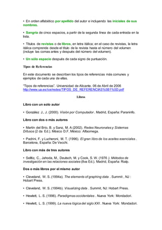 • En orden alfabético por apellido del autor e incluyendo las iniciales de sus
nombres.
• Sangría de cinco espacios, a partir de la segunda línea de cada entrada en la
lista.
• Títulos de revistas o de libros, en letra itálica; en el caso de revistas, la letra
itálica comprende desde el título de la revista hasta el número del volumen
(incluye las comas antes y después del número del volumen).
• Un sólo espacio después de cada signo de puntuación.
Tipos de Referencias
En este documento se describen los tipos de referencias más comunes y
ejemplos de cada una de ellas.
“Tipos de referencias”. Universidad de Alicante. 06 de Abril de 2006
http://www.ua.es/ice/redes/TIPOS_DE_REFERENCIAS%5B1%5D.pdf
Libros
Libro con un solo autor
• González J., J. (2000). Visión por Computador . Madrid, España: Paraninfo.
Libro con dos o más autores
• Martín del Brío, B. y Sanz, M. A (2002). Redes Neuronales y Sistemas
Difusos (2 da Ed.). México D.F, México: Alfaomega.
• Padrini, F. y Lucheroni, M. T. (1996). El gran libro de los aceites esenciales .
Barcelona, España: De Vecchi.
Libro con más de tres autores
• Selltiz, C., Jahoda, M., Deutsch, M. y Cook, S. W. (1976 ). Métodos de
investigación en las relaciones sociales (8va Ed.). Madrid, España: Rialp.
Dos o más libros por el mismo autor
• Cleveland, W. S. (1994a). The elements of graphing data . Summit , NJ :
Hobart Press.
• Cleveland, W. S. (1994b). Visualizing data . Summit, NJ: Hobart Press.
• Hewlett, L. S. (1996). Paradigmas occidentales . Nueva York: Mondadori.
• Hewlett, L. S. (1999). La nueva lógica del siglo XXI . Nueva York: Mondadori.
 