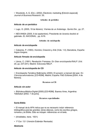 • Woodside, A. G. (Ed.). (2002). Electronic marketing [Edición especial].
Journal of Business Research, 55.
Artículos de periódico
Artículo de un periódico
• Lugo, O. (2005, 18 de febrero). Viernes de un Andariego. Quinto Día , pp. 27.
• KIEV/ANSA (2005, 9 de septiembre). Presidente de Ucrania disolvió el
gabinete. EL NACIONAL , pp. A/16.
Artículos de enciclopedia
Artículo de enciclopedia
• Cabanne, P. (1993). Hombre, Creación y Arte (Vols. 1-5). Barcelona, España:
Argos-Vergara.
Artículo firmado de enciclopedia
• Llorca, C. (1991). Revolución Francesa. En Gran enciclopedia RIALP. (Vol.
20, pp. 237-241). Madrid: Ediciones RIALP.
Artículo de enciclopedia de CD
• Enciclopedia Temática Multimedia (2000). El porvenir a merced del azar. En
Ciencias adivinatorias, [CD-ROM]. Madrid, España: F&G Editores [2004, 4 de
febrero].
Recursos en CD
Artículo sin autor
• Biblioteca Médica Digital (2000) [CD-ROM]. Buenos Aires, Argentina:
TeleSalud [2002, 1 de junio].
Recursos especializados
Santa Biblia
• El manual de la APA indica que no es necesario incluir referencia
bibliográfica para las grandes obras clásicas, como los escritos griegos,
romanos y la Biblia. Sólo se incluyen referencias en el texto.
• (Aristóteles, trans. 1931)
• 1ª Cor. 13:1 (Versión Estándar Revisada)
Abstracts
 