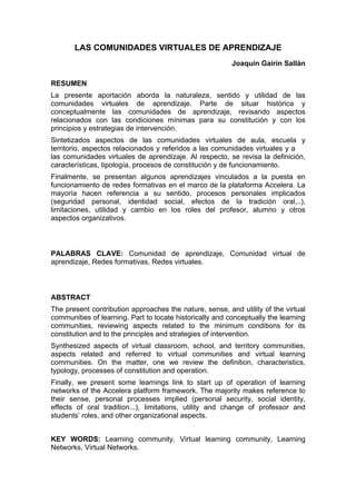 LAS COMUNIDADES VIRTUALES DE APRENDIZAJE
Joaquín Gairín Sallán
RESUMEN
La presente aportación aborda la naturaleza, sentido y utilidad de las
comunidades virtuales de aprendizaje. Parte de situar histórica y
conceptualmente las comunidades de aprendizaje, revisando aspectos
relacionados con las condiciones mínimas para su constitución y con los
principios y estrategias de intervención.
Sintetizados aspectos de las comunidades virtuales de aula, escuela y
territorio, aspectos relacionados y referidos a las comunidades virtuales y a
las comunidades virtuales de aprendizaje. Al respecto, se revisa la definición,
características, tipología, procesos de constitución y de funcionamiento.
Finalmente, se presentan algunos aprendizajes vinculados a la puesta en
funcionamiento de redes formativas en el marco de la plataforma Accelera. La
mayoría hacen referencia a su sentido, procesos personales implicados
(seguridad personal, identidad social, efectos de la tradición oral,..),
limitaciones, utilidad y cambio en los roles del profesor, alumno y otros
aspectos organizativos.
PALABRAS CLAVE: Comunidad de aprendizaje, Comunidad virtual de
aprendizaje, Redes formativas, Redes virtuales.
ABSTRACT
The present contribution approaches the nature, sense, and utility of the virtual
communities of learning. Part to locate historically and conceptually the learning
communities, reviewing aspects related to the minimum conditions for its
constitution and to the principles and strategies of intervention.
Synthesized aspects of virtual classroom, school, and territory communities,
aspects related and referred to virtual communities and virtual learning
communities. On the matter, one we review the definition, characteristics,
typology, processes of constitution and operation.
Finally, we present some learnings link to start up of operation of learning
networks of the Accelera platform framework. The majority makes reference to
their sense, personal processes implied (personal security, social identity,
effects of oral tradition...), limitations, utility and change of professor and
students’ roles, and other organizational aspects.
KEY WORDS: Learning community, Virtual learning community, Learning
Networks, Virtual Networks.
 