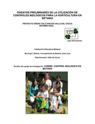 ENSAYOS PRELIMINARES DE LA UTILIZACIÓN DE
CONTROLES BIOLÓGICOS PARA LA HORTICULTURA EN
BETANIA
PROYECTO ONDAS COLCI ENCIAS VALLE DEL CAUCA
INFORME FINAL
Logo del proyecto
Institución Educativa Betania
Municipio: Bolívar, Corregimiento de Betania, zona rural
Departamento: Valle del Cauca
Nombre del equipo de investigación: COBIBE, CONTROL BIOLOGICO EN
BETANIA
 