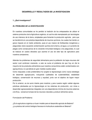 DESARROLLO Y RESULTADOS DE LA INVESTIGACION
1. ¿Qué investigamos?
EL PROBLEMA DE LA INVESTIGACIÓN
En nuestras comunidades se ha perdido la tradición de los antepasados de utilizar el
sistema productivo de la Agricultura orgánica, el cual ha sido reemplazado por tecnologías
de uso intensivo de la tierra, empleadas para fomentar la producción agrícola, pero que
se transformó en una práctica dependiente de insumos químicos, los cuales han tenido un
grave impacto en el medio ambiente, pues el uso masivo de fertilizantes inorgánicos y
plaguicidas viene causando contaminación química de la tierra y el agua y un aumento de
plagas como consecuencia de la creciente inmunidad biológica a los plaguicidas, lo cual
se traduce en costos elevados que acarrea el uso de este tipo de agricultura para
nuestros campesinos.
Además los problemas de seguridad alimentaria para la población de bajos recursos del
sector rural continúan creciendo. a esto se suma el problema de que hoy en día la
mayoría de los productos alimenticios que nosotros consumimos están contaminados con
agroquímicos, lo cual afecta en gran medida nuestra salud.
Como respuesta a esta problemática ha surgido la Agroecología como nueva estrategia
de desarrollo agropecuario, incluyendo cualidades de sustentabilidad, estabilidad
biológica, conservación de recursos y equidad, junto con el objetivo de lograr mayor
producción.
Por lo anterior, es de sumo interés para nosotros y para nuestra región validar algunas
prácticas planteadas por la Agroecología en los sistemas de producción, con miras a
desarrollar agroecosistemas integrales con una dependencia mínima de insumos externos
a la finca, conservar la base de los recursos naturales y producir alimentos sanos.
Formulación del Problema:
¿Es la agricultura orgánica un buen modelo para el desarrollo agrícola de Betania?
¿La práctica del control biológico favorece la horticultura sostenible en Betania?
 