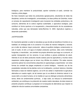 biológicos, para mantener la productividad, aportar nutrientes al suelo, controlar los
insectos y otras plagas.
Se hace necesario que todos los productores agropecuarios, estudiantes de todas las
disciplinas, centros de investigación, universidades y la clase política de Colombia, inicien
un proceso de capacitación-investigación para incorporar las entidades productivas y de
consumo, elementos de la cultura orgánica sustentable, o agricultura ecológica, para
contribuir en forma oportuna a la recuperación y descontaminación de los ecosistemas
naturales, antes que sea demasiado tarde.(Ramírez G. 2003. Agricultura orgánica y
desarrollo sustentable).
JUSTIFICACIÓN
Es importante aprender a cuidar la naturaleza ya que de ella se beneficia el hombre en su
totalidad; sin embargo este no la conserva ni la utiliza de manera inteligente y racional,
por el afán de obtener mayor producción altera el equilibrio biológico contaminando no
solo el suelo, el aire y el agua al emplear productos químicos, tales como herbicidas
fungicidas, e insecticidas , sino también los propios alimentos que luego va a consumir, al
quedar impregnados con los venenos, lo que conlleva a graves problemas de salud.
Además el uso de éstos productos resulta costoso para los agricultores y muchas veces
reaparecen ciertas plagas que se tornan muy difíciles de erradicar. Por estas razones
queremos aplicar los conocimientos adquiridos en agroecología y experimentar con otras
formas de combatir las plagas empleando el control biológico, haciendo uso de las
propiedades naturales de las plantas como es la alelopatía, y producir abonos y biocidas
fabricados a base de material orgánico, con el fin de validar e implementar la agricultura
alternativa en nuestra región, de tal manera que no se afecte la dinámica natural ni se
cause daño a la salud humana, en la medida en que se obtengan productos alimenticios
sanos, libres de contaminantes químicos, a bajo costo, se reduzca la contaminación
ambiental y se contribuya a la protección de nuestra madre naturaleza, de ésta manera el
presente proyecto contribuye a progresar en la búsqueda de alternativas que mejoren la
calidad de vida de nuestras comunidades campesinas.
 