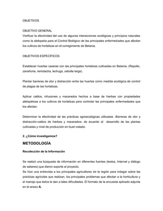 OBJETIVOS
OBJETIVO GENERAL
Verificar la efectividad del uso de algunas interacciones ecológicas y principios naturales
como la alelopatía para el Control Biológico de las principales enfermedades que afectan
los cultivos de hortalizas en el corregimiento de Betania.
OBJETIVOS ESPECÍFICOS
Establecer huertas caseras con las principales hortalizas cultivadas en Betania, (Repollo,
zanahoria, remolacha, lechuga, cebolla larga).
Plantar barreras de olor y distracción entre las huertas como medida ecológica de control
de plagas de las hortalizas.
Aplicar caldos, infusiones y macerados hechos a base de hierbas con propiedades
alelopáticas a los cultivos de hortalizas para controlar las principales enfermedades que
los afectan.
Determinar la efectividad de las prácticas agroecológicas utilizadas -Barreras de olor y
distracción-caldos de hierbas y macerados- de acuerdo al desarrollo de las plantas
cultivadas y nivel de producción en buen estado.
2. ¿Cómo investigamos?
METODOLOGÍA
Recolección de la Información
Se realizó una búsqueda de información en diferentes fuentes (textos, Internet y diálogo
de saberes) que dieron soporte al proyecto.
Se hizo una entrevista a los principales agricultores de la región para indagar sobre las
prácticas agrícolas que realizan, los principales problemas que afectan a la horticultura y
el manejo que éstos le dan a tales dificultades. El formato de la encuesta aplicado adjunta
en el anexo A.
 