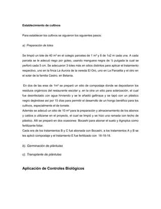 Establecimiento de cultivos
Para establecer los cultivos se siguieron los siguientes pasos:
a). Preparación de lotes
Se limpió un lote de 40 m² en el colegio parcelas de 1 m² y 8 de 1x2 m cada una. A cada
parcela se le adecuó riego por goteo, usando manguera negra de ½ pulgada la cual se
perforó cada 5 cm. Se adecuaron 3 lotes más en sitios distintos para aplicar el tratamiento
respectivo, uno en la finca La Aurora de la vereda El Oro, uno en La Parcelita y el otro en
el solar de la familia Castro, en Betania.
En dos de las eras de 1m² se preparó un sitio de compostaje donde se depositaron los
residuos orgánicos del restaurante escolar y, en la otra un sitio para solarización, el cual
fue desinfectado con agua hirviendo y se le añadió gallinaza y se tapó con un plástico
negro dejándose así por 15 días para permitir el desarrollo de un hongo benéfico para los
cultivos, especialmente el de tomate.
Además se adecuó un sitio de 10 m² para la preparación y almacenamiento de los abonos
y caldos a utilizarse en el proyecto, el cual se limpió y se hizo una ramada con techo de
plástico. Allí se preparó en dos ocasiones Bocashi para abonar el suelo y Agroplus como
fertilizante foliar.
Cada era de los tratamientos B y C fué abonada con Bocashi, a los tratamientos A y B se
les aplicó compostaje y el tratamiento E fue fertilizado con 18-18-18.
b). Germinación de plántulas
c). Transplante de plántulas
Aplicación de Controles Biológicos
 