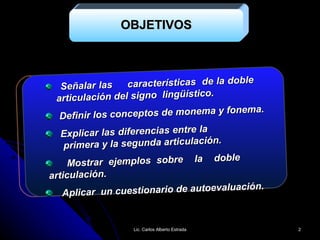 OBJETIVOS Señalar las  características  de la doble  articulación del signo  lingüístico. Definir los conceptos de monema y fonema. Explicar las diferencias entre la    primera y la segunda articulación. Mostrar ejemplos sobre  la  doble  articulación. Aplicar  un cuestionario de autoevaluación. Lic. Carlos Alberto Estrada 