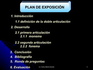 1. Introducción 2. Desarrollo 1.1 definición de la doble articulación 2.1 primera articulación 2.1.1  monema 2.2 segunda articulación 2.2.2  fonema 3.  Conclusión 5.  Ronda de preguntas 6. Evaluación PLAN DE EXPOSICIÓN 4.  Bibliografía Lic. Carlos Alberto Estrada 