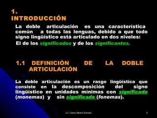 1. INTRODUCCIÓN La  doble  articulación  es  una  característica  común  a todas las lenguas, debido a que todo signo lingüístico está articulado en dos niveles:  El de los   significados   y   de los   significantes. 1.1  DEFINICIÓN  DE  LA  DOBLE    ARTICULACIÓN La doble articulación es un rasgo lingüístico que consiste en  la descomposición  del  signo lingüístico en unidades mínimas con  significado   ( monemas )  y  sin  significado   ( fonemas ). Lic. Carlos Alberto Estrada 