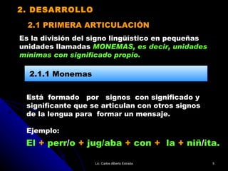 2.1 PRIMERA ARTICULACIÓN Está  formado  por  signos  con significado y  significante que se articulan con otros signos  de la lengua para  formar un mensaje. Ejemplo: 2.1.1 Monemas El  +  perr / o  +  jug/aba  +  con  +   la  +  niñ / ita. 2. DESARROLLO Es la división del signo lingüístico en pequeñas  unidades llamadas   MONEMAS, es decir, unidades  mínimas con significado propio. Lic. Carlos Alberto Estrada 