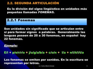 2.2. SEGUNDA ARTICULACIÓN Son unidades sin significado que se articulan entre si para formar signos  o palabras.  Generalmente las lenguas poseen de 20 a 30 fonemas, en español  hay  22 fonemas. Ejemplo: E / l   +  p / e / r / r / o  +  j / u / g / a / b / a  +  c / o / n  +   l / a  +  n / i / ñ / i / t / a Los fonemas se emiten por sonidos. En la escritura se  representan por letras. Es la división del signo lingüístico en unidades más  pequeñas llamadas  FONEMAS. 2.2.1 Fonemas Lic. Carlos Alberto Estrada 