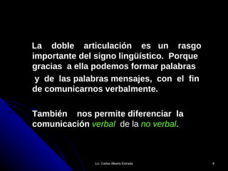 La  doble  articulación  es  un  rasgo importante del signo lingüístico.  Porque gracias  a ella podemos formar palabras  y  de  las palabras mensajes,  con  el  fin  de comunicarnos verbalmente.  También  nos permite diferenciar  la comunicación  verbal   de la  no verbal . Lic. Carlos Alberto Estrada 