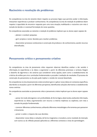 14
Raciocínio e resolução de problemas
As competências na área de raciocínio dizem respeito ao processo lógico que permite aceder à informação,
interpretar experiências e produzir conhecimento. As competências na área de resolução de problemas dizem
respeito à capacidade de encontrar respostas para uma nova situação, mobilizando o raciocínio com vista à
tomada de decisão e à eventual formulação de novas questões.
As competências associadas ao raciocínio e resolução de problemas implicam que os alunos sejam capazes de:
- planear e conduzir pesquisas;
- gerir projetos e tomar decisões para resolver problemas;
- desenvolver processos conducentes à construção de produtos e de conhecimento, usando recursos
diversificados.
Pensamento crítico e pensamento criativo
As competências na área de pensamento crítico requerem observar, identificar, analisar e dar sentido à
informação, às experiências e às ideias e argumentar a partir de diferentes premissas e variáveis. Exigem
o desenho de algoritmos e de cenários que considerem várias opções, assim como o estabelecimento de
critérios de análise para tirar conclusões fundamentadas e proceder à avaliação de resultados. O processo de
construção do pensamento ou da ação pode implicar a revisão do racional desenhado.
As competências na área de pensamento criativo envolvem gerar e aplicar novas ideias em contextos específicos,
abordando as situações a partir de diferentes perspetivas, identificando soluções alternativas e estabelecendo
novos cenários.
As competências associadas ao pensamento crítico e pensamento criativo implicam que os alunos sejam capazes
de:
- pensar de modo abrangente e em profundidade, de forma lógica, observando, analisando informação,
experiências ou ideias, argumentando com recurso a critérios implícitos ou explícitos, com vista à
tomada de posição fundamentada;
- convocar diferentes conhecimentos,utilizando diferentes metodologias e ferramentas para pensarem
criticamente;
- prever e avaliar o impacto das suas decisões;
- desenvolver novas ideias e soluções, de forma imaginativa e inovadora, como resultado da interação
com outros ou da reflexão pessoal, aplicando-as a diferentes contextos e áreas de aprendizagem.
 