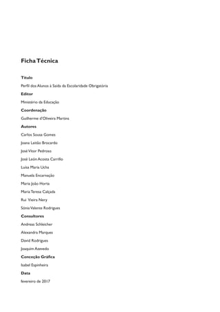 FichaTécnica
Título
Perfil dos Alunos à Saída da Escolaridade Obrigatória
Editor
Ministério da Educação
Coordenação
Guilherme d’Oliveira Martins
Autores
Carlos Sousa Gomes
Joana Leitão Brocardo
JoséVítor Pedroso
José León Acosta Carrillo
Luísa Maria Ucha
Manuela Encarnação
Maria João Horta
Maria Teresa Calçada
Rui Vieira Nery
SóniaValente Rodrigues
Consultores
Andreas Schleicher
Alexandra Marques
David Rodrigues
Joaquim Azevedo
Conceção Gráfica
Isabel Espinheira
Data
fevereiro de 2017
 