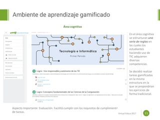 Proposal powerpoint
Template
Ambiente de aprendizaje gamificado
11
Área cognitiva
En el área cognitiva
se estructuran una
serie de reglas en
las cuales los
estudiantes
haciendo uso de
TIC adquieren
diversas
competencias.
Se decidió realizar
tareas gamificadas
en la misma
estructura en la
que se propondrían
los ejercicios de
forma tradicional.
Aspecto Importante: Evaluación. Facilitó cumplir con los requisitos de cumplimiento
de tareas. Virtual Educa 2017
 