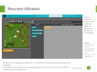 Proposal powerpoint
Template
Recursos Utilizados
12
Se solicitaron “imágenes de evidencia” en un informe estructurado como mecanismo de
evaluación.
El informe provee información suficiente para que el docente evalúe si la actividad fue
correctamente terminada o no.
Futuras
iniciativas.
Evaluar estos
ejercicios a
partir de
exámenes
basados en
computador.
Figura 6.
Aplicativo de la
iniciativa
code.org basado
en MINECRAFT
para
introducción a la
programación.
Virtual Educa 2017
 