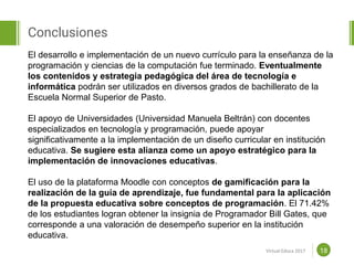 Proposal powerpoint
Template
Conclusiones
18
El desarrollo e implementación de un nuevo currículo para la enseñanza de la
programación y ciencias de la computación fue terminado. Eventualmente
los contenidos y estrategia pedagógica del área de tecnología e
informática podrán ser utilizados en diversos grados de bachillerato de la
Escuela Normal Superior de Pasto.
El apoyo de Universidades (Universidad Manuela Beltrán) con docentes
especializados en tecnología y programación, puede apoyar
significativamente a la implementación de un diseño curricular en institución
educativa. Se sugiere esta alianza como un apoyo estratégico para la
implementación de innovaciones educativas.
El uso de la plataforma Moodle con conceptos de gamificación para la
realización de la guía de aprendizaje, fue fundamental para la aplicación
de la propuesta educativa sobre conceptos de programación. El 71.42%
de los estudiantes logran obtener la insignia de Programador Bill Gates, que
corresponde a una valoración de desempeño superior en la institución
educativa.
Virtual Educa 2017
 