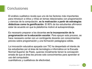 Proposal powerpoint
Template
Conclusiones
19
El análisis cualitativo revela que uno de los factores más importantes
para introducir a niños y niñas en temas relacionados con programación
y ciencias de la computación, es la motivación a partir de estrategias
didácticas como la gamificación. El 80% de los estudiantes afirmaron
estar de acuerdo en que la plataforma motivó al autoaprendizaje.
Es necesario preparar a los docentes en la incorporación de la
programación en la educación escolar. Para apoyar este proceso, se
hace necesario contar con un contingente docente con conocimientos
previos sobre programación y una formación pedagógica sólida.
La innovación educativa apoyada con TIC ha despertado el interés de
los estudiantes por el área de tecnología e informática en la Escuela
Normal Superior de Pasto, quienes inicialmente tienen la concepción
errada de que el área les provee solo conocimientos para aprender el
uso del computador.
cuantitativos y cualitativos de efectividad.
Virtual Educa 2017
 