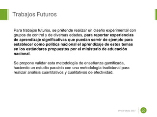 Proposal powerpoint
Template
Trabajos Futuros
20
Para trabajos futuros, se pretende realizar un diseño experimental con
grupos de control y de diversas edades, para reportar experiencias
de aprendizaje significativas que puedan servir de ejemplo para
establecer como política nacional el aprendizaje de estos temas
en los estándares propuestos por el ministerio de educación
nacional.
Se propone validar esta metodología de enseñanza gamificada,
haciendo un estudio paralelo con una metodología tradicional para
realizar análisis cuantitativos y cualitativos de efectividad.
Virtual Educa 2017
 