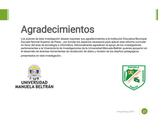 Proposal powerpoint
Template 21
Agradecimientos
www.efoodprint.comVirtual Educa 2017
Los autores de esta investigación desean expresar sus agradecimientos a la Institución Educativa Municipal
Escuela Normal Superior de Pasto , por brindar los espacios necesarios para aplicar esta reforma curricular
en favor del área de tecnología e informática. Adicionalmente agradecen el apoyo de los investigadores
pertenecientes a la Vicerrectoría de Investigaciones de la Universidad Manuela Beltrán quienes apoyaron en
el desarrollo de diversas herramientas de recolección de datos y revisión de los diseños pedagógicos
presentados en esta investigación.
 
