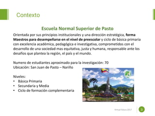 Proposal powerpoint
Template
Contexto
3
Escuela Normal Superior de Pasto
www.efoodprint.com
Orientada por sus principios institucionales y una dirección estratégica, forma
Maestros para desempeñarse en el nivel de preescolar y ciclo de básica primaria
con excelencia académica, pedagógica e investigativa, comprometidos con el
desarrollo de una sociedad mas equitativa, justa y humana, responsable ante los
desafíos que plantea la región, el país y el mundo.
Numero de estudiantes aproximado para la investigación: 70
Ubicación: San Juan de Pasto – Nariño
Niveles:
• Básica Primaria
• Secundaria y Media
• Ciclo de formación complementaria
Virtual Educa 2017
 