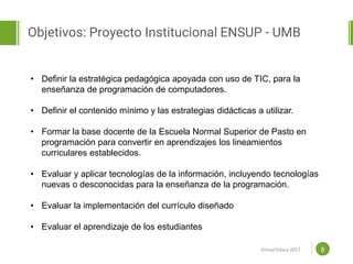 Proposal powerpoint
Template
Objetivos: Proyecto Institucional ENSUP - UMB
8
• Definir la estratégica pedagógica apoyada con uso de TIC, para la
enseñanza de programación de computadores.
• Definir el contenido mínimo y las estrategias didácticas a utilizar.
• Formar la base docente de la Escuela Normal Superior de Pasto en
programación para convertir en aprendizajes los lineamientos
curriculares establecidos.
• Evaluar y aplicar tecnologías de la información, incluyendo tecnologías
nuevas o desconocidas para la enseñanza de la programación.
• Evaluar la implementación del currículo diseñado
• Evaluar el aprendizaje de los estudiantes
Virtual Educa 2017
 