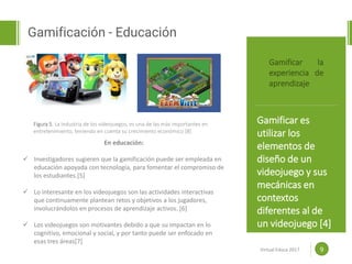 Proposal powerpoint
Template
Gamificación - Educación
9
Gamificar la
experiencia de
aprendizaje
Gamificar es
utilizar los
elementos de
diseño de un
videojuego y sus
mecánicas en
contextos
diferentes al de
un videojuego [4]
www.efoodprint.com
En educación:
 Investigadores sugieren que la gamificación puede ser empleada en
educación apoyada con tecnología, para fomentar el compromiso de
los estudiantes.[5]
 Lo interesante en los videojuegos son las actividades interactivas
que continuamente plantean retos y objetivos a los jugadores,
involucrándolos en procesos de aprendizaje activos. [6]
 Los videojuegos son motivantes debido a que su impactan en lo
cognitivo, emocional y social, y por tanto puede ser enfocado en
esas tres áreas[7]
Figura 5. La industria de los videojuegos, es una de las más importantes en
entretenimiento, teniendo en cuenta su crecimiento económico [8]
Virtual Educa 2017
 