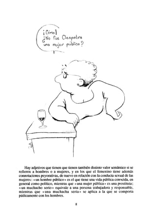 Hay adjetivos que tienen que tienen también distinto valor semánticosi se
refieren a hombres o a mujeres, y en los que el femenino tiene además
connotacionespeyorativas, de nuevo en relación con la conductasexual de las
mujeres: « un hombre público » es el que tiene una vida pública conocida, en
general como político, mientras que «una mujer pública» es una prostituta;
« un muchacho serio » equivale a una persona trabajadora y responsable,
mientras que «una muchacha seria» se aplica a la que se comporta
púdicamentecon los hombres.

                                     8
 