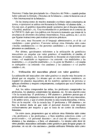 Naciones Unidas han proclamado los « Derechos del Nino », cuando podían
haber utilizado la fórmula «Derechosde la Infancia », como lo hicieron con el
« Año Internacional de la Infancia ».
    En las instrucciones de muchos manualesescolares(para comentariosde
textos, o ejercicios) se utiliza con frecuencia la fórmula «el alumno debe... ».
En este caso, el genérico masculino puede sustituirse por el discurso directo :
«Escribid, analizad», etc. Esta recomendaciónes pertinente en el contexto de
la UNESCO, dado que ésta publica con frecuencia manualesque tratan de la
ensenanzade diferentes disciplinas (matemáticas,física química, etc.), en los
que figuran instruccionespararealizar ejerciciosprWicos.
    Otro caso, muy frecuente en el lenguaje administrativo, es el de «el
candidato» como generico. Conviene utilizar otras fórmulas tales como
« los/las candidatos/as» o « las personas candidatas», o « las personasque
presentensu candidatura... ».
    Por último, quisiéramos referimos a la utilización de gentilicios
masculinos en singular con valor generico: el madrileno, el catalán, el
mexicano, el asiático, etc. Esta utilización es frecuente en expresionestales
como : « el madrileño es ingenioso » (se entiende «los madrileños y las
madrileñas», o «el pueblo madrileño », o « la gentede Madrid )j), «el catalán
es trabajador » (se entiende « los catalanes y las catalanas» o «el pueblo
catalán>b), etc.
3.     Utilización   del masculino         plural   con valor   genérico
La utilización del masculino con valor genérico es mucho mas frecuente en
plural que en singular. Lo mismo que en otros idiomas románicos, en
español los plurales masculinos de los nombres apelativos de persona se
aplican a hombres y mujeres conjuntamente,cualquiera que seael número de
ellos y de ellas.
    Así, los niños comprenden las niñas, los profesores comprenden las
profesoras, los alumnos comprenden las alumnas, etc. En una oración como
« En la escuela hay 15 profesores y 100 alumnos », podemos pensar.queel
profesoradoesta compuestoexclusivamente de personasdel sexo masculino,
o de ambos sexos,y que el centro docente es una escuelamasculina,o mixta.
Pero en la oración : «En la escuela hay 15 profesoras y 100 alumnas», no
hay la menor duda de que todo el personal docente esta integrado
exclusivamente por mujeres y que se trata de un centro de enseñanza
femenino.
    En estos casos, proponemos que se utilicen otras fórmulas tales como
« los profesores y las profesoras», o bien nombres colectivos como «el
profesorado », « el personal docente » ; en el caso de «alumnos », «los
alumnos y las alumnas », o bien «el alumnado ». Lo mismo cabe decir de
otros plurales masculinos utilizados como genéricos para designargrupos de
personas: en vez de «los ancianos», pueden utilizarse fúrmulas tales como

                                      10
 