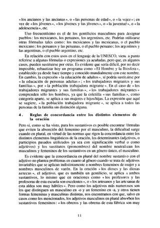 «los ancianos y las ancianas», o «las personasde edad», o « la ve,jez ; en
                                                                         »
vez de «los jóvenes», «los jóvenes y las jóvenes», o «la juventud », o «la
adolescencia etc.
              »,
    Uso frecuentísimo es el de los gentilicios masculinos para designar
pueblos: los mexicanos, los peruanos, los argentinos, etc. Podrían utilizarse
otras fórmulas tales como: los mexicanos y las mexicanas, o el pueblo
mexicano ; los peruanosy las peruanas,o el pueblo peruano; los argentinosy
las argentinas,o el pueblo argentino, etc.
    En relación con estos usos en el lenguaje de la UNESCO, viem a punto
referirse a algunas fórmulas o expresionesya acuñadas,pero que, en algunos
casos,pueden sustituirse por otras. Es evidente que sería dificil, por no decir
imposible, rebautizar hoy un programa como «El Hombre y la Biosfera»,
establecido ya desdehace tiempo y conocido mundialmente con estenombre.
En cambio, la expresión «la educación de adultos», sí podría sustituirse por
« la educación de personas adultas » ; «los trabajadores migrantes y sus
familias », por « la población trabajadora migrante ». En el caso de « los
trabajadores migrantes y sus familias », « los trabajadores migrantes »
comprenden ~610los hombres, ya que la coletilla «sus familias >>,        como
categoría aparte, se aplica a sus mujeres e hijos/hijas. La expresión que aquí
se sugiere, « la población trabajadora migrante », se aplica a todos las
personasde la familia sin distinción alguna.
4.     Reglas de concordancia        entre   los distintos   elementos   de
       la oración
Pero si, como se ha visto, para los sustantivos es posible encontrar fórmulas
que eviten la absorción del femenino por el masculino, la dificultad surge
cuando en plural, en virtud de las normas que rigen la concordanciaentre los
distintos elementoslingüísticos de la oración, los determinantes(adjetivos, o
participios pasados utilizados ya sea con significación verbal o como
adjetivos) y los sustitutos (pronombres) del nombre neutraltzan los
masculinos y femeninos de los sustantivosen un géneroúnico, el masculino.
    Es evidente que la concordancia en plural del nombre sustantko con el
adjetivo no plantea problemasen cuanto al generocuando setrata de adjetivos
invariables que se aplican indistintamente a nombresfemeninos de mujer y a
nombres masculinos de varón. En la oración « los dioses y las diosas
aztecas », el adjetivo, que es tambien un gentilicio, se aplica .-t ambos
sustantivos, lo mismo que en oraciones como « los profesores y las
profesorasde esta escuelason excelentes», o « los artesanos las artesanas
                                                             y             de
esta aldea son muy hábiles ». Pero como los adjetivos más numerosos son
los que distinguen un masculino en -0 y un femenino en -a, y otros tienen
formas femeninas y masculinas distintas, nos encontramoscon que, salvo en
casoscomo los mencionados,los adjetivos masculinosen plural absorbenlos
sustantivos femeninos: « los obreros y las obreras de esta fábrica son muy

                                      ll
 