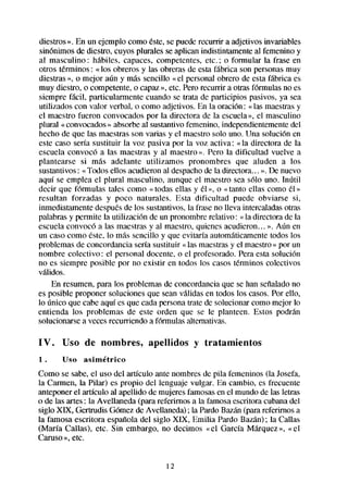 diestros». En un ejemplo como éste,se puederecurrir a adjetivos invariables
sinónimos de diestro, cuyos plurales se aplican indistintamenteal femenino y
al masculino : hábiles, capaces, competentes, etc. ; o formular la frase en
otros términos : « los obreros y las obreras de esta fabrica son personasmuy
diestras», o mejor aún y más sencillo «el personal obrero de esta fabrica es
muy diestro, o competente,o capaz», etc. Pero recurrir a otras fórmulas no es
siempre fácil, particularmente cuando se trata de participios pasivos, ya sea
utilizados con valor verbal, o como adjetivos. En la oración: « las maestrasy
el maestro fueron convocados por la directora de la escuela», el masculino
plural « convocados» absorbeal sustantivo femenino. independientemente     del
hecho de que las maestrasson varias y el maestrosolo uno. Una solución en
este caso sería sustituir la voz pasiva por la voz activa: «la directora de la
escuela convocó a las maestrasy al maestro». Pero la dificultad vuelve a
plantearse si mas adelante utilizamos pronombres que aluden a los
sustantivos: «Todos ellos acudieron al despachode la directora... ». De nuevo
aquí se emplea el plural masculino, aunque el maestro sea ~610uno. Inútil
decir que f6rmulas tales como « todas ellas y él », o «tanto ellas como él »
resultan forzadas y poco naturales. Esta dificultad puede obviarse si,
inmediatamentedespuesde los sustantivos,la fraseno lleva intercaladasotras
palabrasy permite la utilización de un pronombrerelativo: « la directora de la
escuelaco11voc6 las maestrasy al maestro,quienes acudieron... ». Aún en
                  a
~11 caso como éste, lo mas sencillo y que evitaría automáticamentetodos los
problemas de concordancia sería sustituir «las maestrasy el maestro» por un
nombre colectivo: el personal docente, o el profesorado.Peraesta solución
no es siempre posible por no existir en todos los casostérminos colectivos
validos.
     En resumen, para los problemas de concordanciaque se han seíialadono
es posible proponer soluciones que seanválidas en todos los casos.Por ello,
lo único que cabe aquí es que cadapersonatrate de solucionar como mejor lo
entienda los problemas de este orden que se le planteen. Estos podrán
solucionarsea vecesrecurriendo a f6rmuhas   alternativas.

IV.    Uso de nombres,          apellidos    y tratamientos
1.     Uso   asimétrico
Como se sabe,el uso del articulo ante nombresde pila femeninos (la Josefa,
la Carmen, la Pilar) es propio del lenguaje vulgar. En cambio, es frecuente
anteponerel articulo al apellido de mujeresfamosasen el mundo de las letras
o de las artes: la Avellaneda (para referimos a la famosaescritora cubanadel
siglo XIX, Gertrudis Gómezde Avellaneda); la PardoBazán(parareferirnos a
la famosa escritora española del siglo XIX, Emilia Pardo Bazán); la Callas
(María Callas), etc. Sin embargo, no decimos «el García Mkquez», «el
Caruso», etc.


                                     12
 
