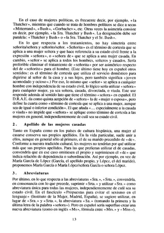 En el caso de mujeres políticas, es frecuente decir, por ejemplo, «la
Thatcher », mientras que cuando se trata de hombrespolíticos se dice a secas
« Mitterrand », «Bush », « Gorbachev», etc. Otras veces la asimetríaconsiste
en decir, por ejemplo, « la Sra. Thatcher y Bush ». La designación debe ser
paralela: «Thatcher y Bush » o «la Sra. Thatcher y el Sr. Bush ».
    En lo que respecta a los tratamientos, no hay simetría entre
señoritakeñora y señoritokefior. « SeÍlorita» es el término de cortesíaque se
aplica a una mujer soltera y que hace referencia a su estadocivil frente a la
expresión « sefiora », o « seilora de » que se aplica a una mujer casada.En
cambio, «sefior» se aplica a todos los hombres, solteros y casados.Sería
preferible eliminar el tratamiento de « sefiorita » por ser asimktrico respecto
del de « señorito » para el hombre. (Este último tiene hoy en español otros
sentidos: es el termino de cortesia que utiliza el servicio domestico para
digirirse al señor de la casa y a sus hijos, pero tambikn significa «joven
acomodadoy ocioso sb.) eso, lo mismo que « señor» se aplica a cualquier
                         Por
hombre con independenciade su estadocivil, lo lógico seríautilizar « señora»
para cualquier mujer, ya sea soltera, casada,divorciada, o viuda. Este use
respondeademásal sentido lato que tiene el término « señora» en español.El
D.R.A.E. da como quinta acepción de « señora» la de «mujer o esposa pero »,
define la cuarta como « termino de cortesíaque se aplica a una mujer,,aunque
seade igual o inferior condición ». El que añada« . . . especialmente la casada
                                                                     a
o viuda » no impide que « seiíora» se aplique como t&mino de cortesíaa las
mujeresen general, independientemente cu&l seasu estadocivil.
                                         de
2.     Apellido   de las mujeres     casadas
Tanto en Espaila como en los países de cultura hispánica, una mujer al
casarseconserva sus propios apellidos. En la vida particular, suele unir a
ellos, aunque en general ~610al primero, el de su marido precedido de « de ».
Conforme a nuestra tradición cultural, les mujeresno tendríanpor qué utilizar
más que sus propios apellidos. Para las que prefieran utilizar el de casadas,
convendría que en ese caso omitiesen el propio y suprimiesen el «de » que
indica relación de dependenciao subordinación. Así por ejemplo, en vez de
María García de López (García, el apellido propio, y López, el del marido),
proponemosMaría Garcíao María Lópezkeñora Garcíao seiioraLópez.
3.     Abreviaturas
Por último, en lo que respectaa las abreviaturas«Sra.», «Srta. », convendría,
en consonancia con lo que precede,suprimir «Srta. » y utilizar «Sra. » como
abreviatura única para todas las mujeres, independientementede cuál sea su
estado civil. En el fascículo «Propuestas para evitar el sexismo en el
lenguaje» (Instituto de la Mujer, Madrid, España), se sugiere utilizar, en
lugar de « Sra. » y «Srta. », la abreviatura « Sa.» (tomando la primera y la
última letra de la palabra «señora>>).
                                     Pero en espafiol seríasuperfluo crear una
nueva abreviatura (como en ingles «MS », fórmula entre « Mrs. » y +Miss »),

                                     13
 