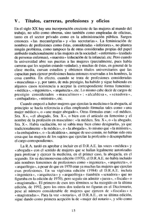 V.    Títulos,     carreras,     profesiones     y oficios
En el siglo XX hay una incorporación creciente de las mujeresal mundo del
trabajo, no ~610como obreras, sino también como empleadasde oficinas,
tanto en el sector privado como en la administración pública. Surgen
entonces « las mecanógrafas » y «las secretarias». La feminización de
nombres de profesiones como éstas,consideradas«inferiores », no plantea
ningún problema, como tampoco la de otras consideradaspropias del papel
atribuido tradicionalmentea las mujeresen la sociedad: «enfermera» (cuidado
de personasenfermas),« maestra (educaciónde la infancia), etc. Perocuando
                                  »
la universidad abre sus puertas a las mujeres (parcialmente, pues había
carrerasque les seguíanestandovedadas),y muchasde Mas, en generalde la
clase media, cursan estudios y obtienen títulos universitarios que las
capacitanpara ejercer profesioneshastaentoncesreservadas los hombres,la
                                                             a
cosa cambia. En efecto, cuando se trata de profesiones consideradas
«masculinas » y, por tanto, de más prestigio, ha habido y sigue habiendo en
algunos casos resistencia a aceptar la correspondiente forma femenina:
«médica », « ingeniera », « arquitecta», etc. Lo mismo cabedecir de cargosde
prestigio considerados «masculinos » : «alcaldesa », « senadora »,
« embajadora « ministra », etc.
              »,
     Cuando empezóa haber mujeresque ejercíanla medicina o la abogacía,al
principio se hacía referencia a ellas empleando fórmulas tales como « una
mujer médico », o « une mujer abogado». Otras f6rmulas eran : « el médico,
Sra. X », «el abogado, Sra. X », o bien con el artículo en femenino y el
nombre de la profesión en masculino : «la médico, Sra. X », o «la abogado,
Sra. X ». Había vacilación, no se sabía muy bien c6mo designarlas, ya que
tradicionalmente « la médica », o « la abogada», lo mismo que « la ministra »,
« la embajadora o « la alcaldesa», aunquede uso común, no habíansido otra
                 »,
cosaque las mujeres de los sujetosque ejercían la profesión o desempeñaban
el cargo correspondientes.
     La R.A. tardó en aprobar e incluir en el D.R.A.E. las voces «médica» y
« abogada» con el sentido de mujeres que se hallan legalmente autorizadas
para profesar y ejercer la medicina, en el primer caso, la abogacía, en el
segundo. En su decimonovena edición (1970), el D.R.A.E. no había incluido
aún nombres femeninos de profesiones como « ingeniera», «arquitecta », o
« arqueóloga», a pesarde que en 1970eran ya muchaslas mujeresque ejercían
esas profesiones. En su vigésima edición (1984) el D.R.A.E. incluía
« ingeniera », «arquitecta » y «arqueóloga » (también « senadora» que no
figuraba en la edición de 1970). pero seguíasin admitir «jueza », « fiscala» o
« magistrada ». El primero de esos tres términos se ha recogido en la última
edición, de 1992, pero los otros dos todavía no figuran en el Diccionario,
pese al número considerable de mujeres que ejercen de «fiscalas » o
« magistradas ». Para la voz « notaria », el D.R.A.E., en su última edición,
sigue dando como primera acepciún la de «mujer del notario », y sS10     como

                                     15
 