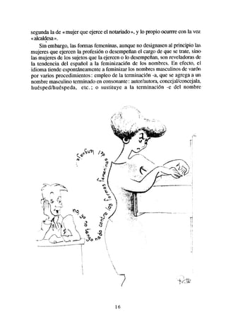 segundala de «mujer que ejerce el notariado », y lo propio ocurrre con la voz
«alcaldesa».
    Sin embargo,las formas femeninas,aunqueno designasenal principio las
mujeres que ejercen la profesión o desempefían cargo de que se trate, sino
                                                 el
las mujeres de los sujetosque la ejercen o lo desempeñan, reveladorasde
                                                          son
la tendencia del español a la feminización de los nombres. En efecto, el
idioma tiende espontaneamente feminizar los nombresmasculinosde varón
                                a
por varios procedimientos : empleo de la terminación -a, que se agregaa un
nombre masculino terminado en consonante: autor/autora,concejalkoncejala,
huéspedlhuéspeda, etc.,* o sustituye a la terminación -e del nombre




                                      16
 