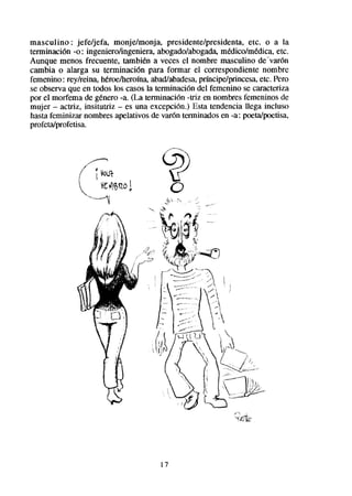 masculino : jefe/jefa, monje/monja, presidente/presidenta, etc. o a la
terminación -0 : ingeniero/ingeniera, abogado/abogada,   medico/medica, etc.
Aunque menos frecuente, tambien a veces el nombre masculino de-varón
cambia o alarga su terminación para formar el correspondiente nombre
femenino : rey/reina, heroeiheroína,abad/abadesa, prfncipe/princesa,etc. Pero
se observa que en todos los casosla terminación del femenino se caracteriza
por el morfema de genero -a. (La terminación -triz en nombresfemeninos de
mujer - actriz, insitutriz - es una excepción.) Esta tendencia llega incluso
hasta feminizar nombres apelativos de varón terminadosen -a: pceta/poetisa,
profeta/profetisa.         -




                                      17
 