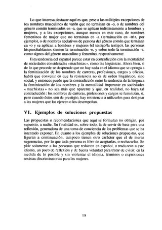 Lo que interesa destacaraquí es que, pesea las múltiples excepcionesde
los nombres masculinos de varón que no terminan en -0, o de nombres del
genero común terminados en -a, que se aplican indistintamente a hombres y
mujeres, y a las excepciones, aunque menos en este caso, de nombres
femeninos de mujer que no terminan en -a (terminación en -triz, por
ejemplo), o de nombresapelativos de personadel génerocomún que terminan
en -0 y se aplican a hombres y mujeres (el testigo/la testigo), las personas
hispanohablantes sienten la terminación -0, y sobre todo la terminación -a,
como signos del genero masculino y femenino, respectivamente.
    Esta tendenciadel espatIo pareceestaren contradicción con la mentalidad
de sociedadesconsideradas« machistas», como las hispánicas.Ahora bien, si
de lo que precede se desprendeque no hay nadaen el idioma que seopongaa
la feminización de los nombres de carreras, profesiones, cargos y oficios,
habrá que convenir en que la resistencia no es de orden lingüístico, sino
social, y entoncespuede que la contradicción entre la tendenciade la lengua a
la feminización de los nombres y la mentalidad imperante en sociedades
« machistas » no sea más que aparente y que, en realidad, no haya tal
contradicción : los nombres de carreras,profesionesy cargosse feminizan, sí,
pero cuando estosson de prestigio, hay resistenciaa utilizarlos para designar
a las mujeresque los ejerceno los desempeñan.

VI.    Ejemplos      de soluciones        propuestas
Las propuestas o recomendaciones que aquí se formulan no obligan, por
supuesto, a nadie. Su finalidad es, sobre todo, la de servir de base para una
reflexión, generadorade una toma de conciencia de los problemasque se ha
intentado exponer. En cuanto a los ejemplos de soluciones propuestas,que
figuran a continuación, tampoco tienen otro carácter que el de meras
sugerencias,por lo que toda personaes libre de aceptarlas,o rechazarlas.Se
pide solamente a las personas que redacten en español, o traduzcan a este
idioma, un poco de reflexión y de buena voluntad para tratar de evitar, en la
medida de lo posible y sin violentar el idioma, terminos o expresiones
sexistasdiscriminatorias para las mujeres.




                                     18
 