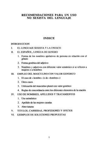 RECOMENDACIONES   PARA UN USO
             NO SEXISTA DEL LENGUAJE




                                INDICE
INTRODUCCION
1.     EL LENGUAJE SEXISTA Y LA UNESCO
II.    EL ESPAÑOL, LENGUA DE GENERO
       1. Forma de los nombres apelativos de persona en relacibn con el
          gbX0

       2. Forma gen&ica del adjetivo
       3. Nombres y adjetivos con diferente valor semánticosi se refieren a
          mujeres o a hombres
III.   EMPLEO DEL MASCULINO CON VALOR GENERICO
       1. El casode « hombre» (o de «hombresb>)
       2. otros casos
       3. Utilización del masculino plural con valor gen&ico
       4. Reglasde concordanciaentre los diferenteselementosde la oración
IV.    USO DE NOMBRES, APELLIDOS Y TRATAMIENTOS
       1. Uso asim&ico
       2. Apellido de las mujerescasadas
       3. Abreviaturas
V.     TITULOS, CARRERAS, PROFESIONESY OFICIOS
VI.    EJEMPLOS DE SOLUCIONES PROPUESTAS




                                       1
 