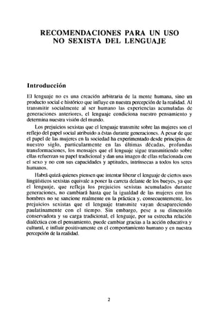 RECOMENDACIONES   PARA UN USO
         NO SEXISTA DEL LENGUAJE




Introducción
El lenguaje no es una creación arbitraria de la mente humana, sino un
producto social e histórico que influye en nuestrapercepciónde la realidad. Al
transmitir socialmente al ser humano las experiencias acumuladas de
generaciones anteriores, el lenguaje condiciona nuestro pensamiento y
determina nuestravisión del mundo.
    Los prejuicios sexistasque el lenguaje transmite sobre las mujeres son el
reflejo del papel social atribuido a éstasdurante generaciones.A pesarde que
el papel de las mujeres en la sociedadha experimentadodesdeprincipios de
nuestro siglo, particularmente en las últimas décadas, profundas
transformaciones, los mensajes que el lenguaje sigue transmitiendo sobre
ellas refuerzan su papel tradicional y dan una imagen de ellas relacionadacon
el sexo y no con sus capacidadesy aptitudes, intrínsecas a todos los seres
humanos.
    Habrá quizá quienespiensenque intentar liberar el lenguajede ciertos usos
lingüísticos sexistas equivale a poner la carreta delante de los bueyes,ya que
el lenguaje, que refleja los prejuicios sexistas acumulados durante
generaciones, no cambiará hasta que la igualdad de las mujeres con los
hombres no se sancione realmente en la práctica y. consecuentemente,los
prejuicios sexistas que el lenguaje transmite vayan desapareciendo
paulatinamente con el tiempo. Sin embargo, pese a su dimensión
conservadora y su carga tradicional, el lenguaje, por su estrecha relación
dialectica con el pensamiento,puede cambiar gracias a la acción educativa y
cultural, e influir positivamente en el comportamiento humano y en nuestra
percepciónde la realidad.




                                      2
 