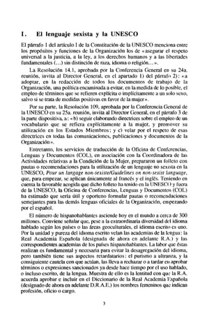 1.     El lenguaje      sexista y la UNESCO
El parrafo 1 del artículo 1 de la Constitución de la UNESCO menciona entre
los propósitos y funciones de la Organización los de «asegurar el respeto
universal a la justicia, a la ley, a los derechos humanos y a las libertades
fundamentales(. . .) sin distinción de raza, idioma o religiún.. . ».
     La Resolución 14.1, aprobada por la Conferencia General en su 24a.
reunión, invita al Director General, en el apartado 1) del párrafo 2): «a
adoptar, en la redacción de todos los documentos de trabajo de la
Organización, una política encaminadaa evitar, en la medida de lo posible, el
empleo de ttkminos que se refieren explícita o implícitamente a un solo sexo,
salvo si se trata de medidaspositivas en favor de la mujer ».
     Por su parte, la Resolución 109, aprobadapor la Conferencia General de
la UNESCO en su 25a. reunión, invita al Director General,en el parrafo 3 de
la parte dispositiva, a: «b) seguir elaborandodirectrices sobreel empleo de un
vocabulario que se refiera explícitamente a la mujer, y promover su
utilización en los Estados Miembros ; y c) velar por el respeto de esas
directrices en todas las comunicaciones, publicaciones y documentos de la
Organización».
     Entretanto, los servicios de traducción de la Oficina de Conferencias,
Lenguas y Documentos (COL), en asociación con la Coordinadora de las
Actividades relativas a la Condición de la Mujer, prepararon un folleto con
pautas o recomendacionespara la utilización de un lenguaje no sexista en la
UNESCO, Pour un langage non-seniste/Guidelines on non-se& lmguage,
que, para empezar, se aplican únicamenteal francésy el ingles. Teniendo en
cuenta la favorable acogida que dicho folleto ha tenido en la UNESCO y fuera
de la UNESCO, la Oficina de Conferencias, Lenguas y Documentos (COL)
ha estimado que sería útil y oportuno formular pautas o recomendaciones
semejantespara las demás lenguas oficiales de la Organización, empezando
por el espaflol.
     El número de hispanohablantesasciendehoy en el mundo a cerca de 300
millones. Conviene señalarque, pesea la extraordinaria diversidad del idioma
hablado según los paíseso las keas geoculturales, el idioma escrito es uno.
Por la unidad y pureza del idioma escrito velan las academias la lengua: la
                                                                   de
Real Academia Espafíola (designada de ahora en adelante R.A.) y las
correspondientesacademiasde los paiseshispanohablantes. labor que éstas
                                                               La
realizan es fundamental y necesariapara evitar la desagregacióndel idioma,
pero también tiene sus aspectos retardatarios: el purismo a ultranza, y la
consiguiente cautela con que actúan, las lleva a rechazaro a tardar en aprobar
términos o expresionessancionadosya desdehace tiempo por el uso hablado,
o incluso escrito, de la lengua. Muestra de ello es la lentitud con que la R.A.
acuerda aprobar e incluir en el Diccionario de la Real Academia Espat?ola
(designadode ahora en adelanteD.R.A.E.) los nombresfemeninosque:indican
profesión, oficio o cargo.

                                      3
 