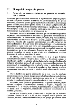 II.    El español,       lengua     de género
1.     Forma de los nombres          apelativos   de persona     en relación
       con el género
 Lo mismo que otros idiomas románicos, el esptiol es una lengua de genero,
 es decir que posee morfemas distintivos del genero femenino y del género
 masculino, dos únicos generosque el espailol conservódel latín, mientras que
 perdió el neutro, del que ~610quedanhuellas en el articulo y el pronombre.El
 romance simplificó las relaciones entre la terminación y el género, y ya desde
 bien temprano se advierte la tendencia a considerar masculinos los nombres
 terminados en -0, y femeninos los terminadosen -a.
     Pesea esta tendencia del idioma, cabedecir que los sustantivosapelativos
 de personacarecenen espaííolde una forma fija que estéen correlación con la
 diferencia de sexo.Las terminacionesofrecen,en efecto,muy variadasformas,
 especialmentelos masculinos de varón : aprendiz, juglar, prfncipe, concejal,
 campeón, paladfn, etc. Algunas terminaciones son ~610 exclusivas de
 nombres femeninos de mujer como -triz : actriz, institutriz ; otras, de nombres
 masculinos de varón como -dar, -tor y -sor: comendador,pastor, asesor.Es
 decir que aunque la diferencia de sexo correspondecon mucha frecuenciaa las
 terminaciones en -a para el nombre femenino de mujer, y en -CIpara el
nombre masculino de varón, ni una ni otra son privativas de nombres
 femeninos de mujer, o masculinos de var6n.
     En efecto, son numerosos los nombres en -a y -0 que designan
indistintamente hombres y mujeres. Estos nombresse denominan comunesy
abundan en espaftol: el artista/la artista el pianistakt pianista, el indígena/la
indígena, el espfa/la espía, el astronauta (o cosmonauta)/la astronauta (o
cosmonauta), el eremita/la eremita, el atleta/la atleta, el testigoha testigo, el
soprano/la soprano, etc. Digamos de pasada que hay tambien nombres
comunes con otras terminaciones: el mktirlla mktir, el cantante/lacantante,
etc.
     Prueba tambien de que la terminación en -a o en -0 de los nombres
apelativos de personano estasiempreen correlación con la diferencia de sexo
es el gran número de nombres masculinos de varón en -a: el recluta, el
corneta el guardia, el poeta, el profeta, el centinela, el cura, el vista, etc.
     Por último, otros apelativos pertenecientesa lo que se denomina genero
epiceno designan indistintamente hombres y mujeres. Algunos son
femeninos en -a: la criatura, la víctima, la persona: otros, masculinos en -a:
los parias, o en -0: vejestorio, mamarracho (aplicados indistintamente a
hombres y mujeres).
     Ahora bien, conviene tener presente que la mayoría de los nombres
comunes terminados en -a o en -0 para designar ambos gkncros son
cultismos, es decir, voces del latfn literario, o del griego, que entraron en el


                                       5
 