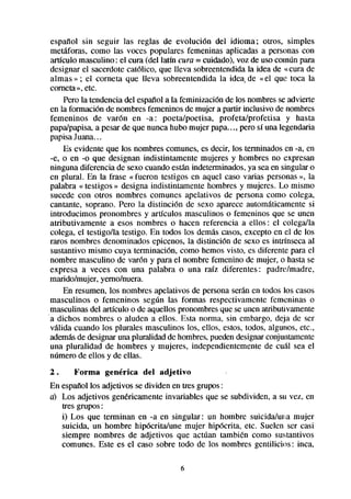 espafíol sin seguir las reglas de evolución del idioma; otros, simples
metáforas, como las voces populares femeninas aplicadas a personascon
artículo masculino : el cura (del latín cura = cuidado), voz de uso común para
designar el sacerdotecatólico, que lleva sobreentendidala idea de «cura de
almas » ; el corneta que lleva sobreentendida la idea, de «el que toca la
cometa». etc.
    Pero la tendencia del espafíola la feminización de los nombresse advierte
en la formación de nombresfemeninosde mujer a partir inclusivo de nombres
femeninos de varón en -a: poeta/poetisa, profeta/profetisa y hasta
papa/papisa,a pesar de que nunca hubo mujer papa..., pero sí una legendaria
papisaJuana...
    Es evidente que los nombres comunes, es decir, los terminadosen -a, en
-e, o en -0 que designan indistintamente mujeres y hombres no expresan
ninguna diferencia de sexo cuando están indeterminados,ya seaen singular o
en plural. En la frase « fueron testigos en aquel caso varias personas», la
palabra « testigos » designa indistintamente hombres y mujeres. Lo mismo
sucede con otros nombres comunes apelativos de persona como colega,
cantante, soprano. Pero la distinción de sexo aparece automáticamente si
introducimos pronombres y artículos masculinos o femeninos que se unen
atributivamente a esos nombres o hacen referencia a ellos: el colegaDa
colega, el testigoDa testigo. En todos los demáscasos,excepto en el de los
raros nombres denominados epicenos, la distinción de sexo es intrínseca al
sustantivo mismo cuya terminación, como hemos visto, es diferente para el
nombre masculino de varón y para el nombre femenino de mujer, o hasta se
expresa a veces con una palabra o una raíz diferentes: padre/madre,
marido/mujer, yemo/nuera.
    En resumen, los nombres apelativos de persona seránen todos los casos
masculinos 0 femeninos según las formas respectivamente femeninas 0
masculinasdel artículo o de aquellos pronombresque se unen atributivamente
a dichos nombres o aluden a ellos. Esta norma, sin embargo, deja de ser
válida cuando los plurales masculinos los, ellos, estos, todos, algunos, etc.,
ademasde designaruna pluralidad de hombres,puedendesignarconjuntamente
una pluralidad de hombres y mujeres, independientemente de cual sea el
número de ellos y de ellas.
2.     Forma    genérica   del adjetivo
En espaftollos adjetivos se dividen en tres grupos:
u) Los adjetivos gen&icamente invariables que se subdividen, a su vez, en
   tres grupos:
   i) Los que terminan en -a en singular: un hombre suicida/una mujer
   suicida, un hombre hipócrita/une mujer hipócrita, etc. Suelen ser casi
   siempre nombres de adjetivos que actúan tambien como sustantivos
   comunes. Este es el caso sobre todo de los nombres gentilicios: inca,

                                      6
 