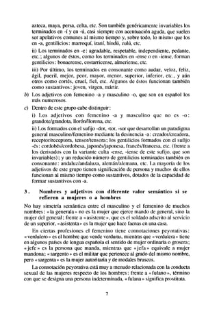 azteca,maya, persa,celta, etc. Son también genkicamente invariables los
   terminados en -í y en -ú, casi siempre con acentuaciónaguda, que suelen
   ser apelativos comunes al mismo tiempo y, sobre todo, lo mismo que los
   en -a, gentilicios: marroquí, iraní, hindú, zulú, etc.
   ii) Los terminados en -e : agradable, respetable, independiente, pedante,
   etc. ; algunos de estos,como los terminados en -enseo en -iense, forman
   gentilicios: bonaerense, costarricense,almeriense,etc.
   iii) Por último, los terminados en consonantecomo audaz, veloz, feliz,
   ágil, pueril, mejor, peor, mayor, menor, superior, inferior, etc., y aún
   otros como cortes, cruel, fiel, etc. Algunos de éstos funcionan también
   como sustantivos: joven, virgen, mtitir.
b) Los adjetivos con femenino -a y masculino -0, que son en espaiiol los
   más numerosos.
c) Dentro de estegrupo cabedistinguir:
   i) Los adjetivos con femenino -a y masculino que no es -0:
   grandote/grandota,llorón/llorona, etc.
   ii) Los formadoscon el sufijo -dar, -tor, -sor que desarrollanun paradigma
   general masculino/femenino mediante la desinencia -a: creadorkreadora,
   receptorkeceptora, tensor/tensora; los gentilicios formados con el sufijo
   4s: cordobkskordobesa,japonks/japonesa,       franct%/francesa, (frente a
                                                                  etc.
   los derivados con la variante culta -ense, -iense de este sufijo, que son
   invariables) ; y un reducido número de gentilicios terminados también en
   consonante : andaluzkwdaluza, alemán/alemana,etc. La mayoría de los
   adjetivos de este grupo tienen significación de personay muchos de ellos
   funcionan al mismo tiempo como sustantivos,dotadosde la capacidadde
   formar sustantivoscon -a.
3.     Nombres y adjetivos con diferente           valor   semántico   si se
       refieren a mujeres o a hombres
No hay simetría semántica entre el masculino y el femenino de muchos
nombres: « la generala» no es la mujer que ejerce mando de general, sino la
mujer del general; frente a «asistente», que es el soldado adscrito al servicio
de un superior, «asistenta» es la mujer que hacefaenasen una casa.
    En ciertas profesiones el femenino tiene connotaciones peyorativas :
« verdulero» es el hombre que vende verduras,mientrasque « verdulera» tiene
en algunos paísesde lengua esptiola el sentido de mujer ordinaria o grosera;
«jefe » es la persona que manda, mientras que «jefa » equivale a mujer
mandona; « sargento» es el militar que perteneceal grado del mismo nombre,
pero « sargenta»es la mujer autoritaria y de modalesbruscos.
    La connotación peyorativa estamuy a menudorelacionadacon la conducta
sexual de las mujeres respecto de los hombres: frente a «fulano », tfknino
con que se designauna personaindeterminada,«fulana » significa prostituta.

                                      7
 