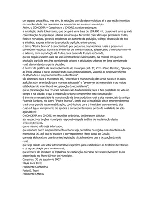 um espaço geográfico, mas sim, às relações que são desenvolvidas ali e que estão inseridas
na complexidade dos processos socioespaciais em curso no município.
Assim, o COMDEMA – Campinas e o CMDRS, considerando que:
a instalação deste loteamento, que ocupará uma área de 169.400 m², ocasionará uma grande
concentração de população urbana em área que faz limite com sítios que produzem frutas,
flores e hortaliças, gerando problemas de aumento da poluição, tráfego, disposição de lixo
e entulhos, saques e furtos da produção agrícola, entre outros;
o bairro “Pedra Branca” é caracterizado por pequenas propriedades rurais e possui um
patrimônio histórico, cultural e ambiental de imensa riqueza, abastecendo o mercado interno
e externo, com exportação de frutas para países da Europa e Canadá;
que na região existem usos do solo conflitantes e inadequados, na medida em que há
produção agrícola em área considerada urbana e atividades urbanas em área considerada
rural, demandando urgente decisão;
é diretriz da política de desenvolvimento do município (art. 3º, VIII - Plano Diretor), “planejar
as áreas urbana e rural, considerando suas potencialidades, visando ao desenvolvimento
de atividades e empreendimentos sustentáveis”;
são diretrizes para a macrozona 06, “incentivar a manutenção das áreas rurais e os usos
agrícolas com orientação para manejo adequado” e “preservar os mananciais e as matas
estabelecendo incentivos à recuperação do ecossistema”;
que a preservação dos recursos naturais são fundamentais para a boa qualidade de vida no
campo e na cidade, e que a expansão urbana compromete esta conservação;
é enorme a necessidade de manutenção da área produtiva rural e dos mananciais da antiga
Fazenda Santana, no bairro “Pedra Branca”, sendo que a instalação deste empreendimento
trará uma grande impermeabilização, contribuindo para o inevitável assoreamento dos
cursos d água, rompimento de açudes e conseqüentemente perda da qualidade do solo
agricultável;
O COMDEMA e o CMDRS, em reuniões ordinárias, deliberaram solicitar:
aos respectivos órgãos municipais responsáveis pela análise de implantação deste
empreendimento,
que o mesmo não seja autorizado;
que nenhum outro empreendimento urbano seja permitido na região e nas fronteiras da
macrozona 06, até que se elabore o correspondente Plano Local de Gestão;
que seja elaborada o quanto antes legislação disciplinando o uso e ocupação do solo
rural;
que seja criado um setor administrativo específico para estabelecer as diretrizes territoriais
e de agroecologia para o meio rural;
que comece de imediato os trabalhos de elaboração do Plano de Desenvolvimento Rural
preconizado no Plano Diretor do Município.
Campinas, 30 de agosto de 2007
Mayla Yara Porto
Presidente COMDEMA
Paulo E. Trani
Presidente CMDRS
 