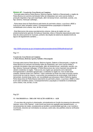 Anexo a2 - Vocação das Áreas Rurais em Campinas:
..Formada pelos bairros Pedra Branca, Reforma Agrária, Saltinho e Descampado, a região da
Pedra Branca (no caminho da Estrada Velha de Indaiatuba), tem como carros-chefes a
produção degoiaba e figo para exportação, além de laranja kincan, carambola, acerola, uva,
figo, banana, maracujá e pêssego...

..Parte dessa área do Pedra Branca está dentro do perímetro urbano, o que leva o IBGE a
incluí-la em setor censitário urbano. Conseqüentemente a população aí residente é
contabilizada como urbana, mas, de fato, é rural...

..Esta Macrozona não possui parcelamentos urbanos, trata-se de região com uso
predominantemente agrícola, formada por fazendas, sítios e Chácaras responsáveis pela maior
área de cultura perene do município, portanto não dispõe de sistema de abastecimento de
água e de esgotamento sanitário.....




http://2009.campinas.sp.gov.br/seplan/publicacoes/planodiretor2006/pdfinal/cap4.pdf

Pag 111

Vocação das Áreas Rurais em Campinas
2. Pedra Branca, Reforma Agrária, Saltinho e Descampado

Formada pelos bairros Pedra Branca, Reforma Agrária, Saltinho e Descampado, a região da
Pedra Branca (no caminho da Estrada Velha de Indaiatuba), tem como carros-chefes a
produção de goiaba e figo para exportação, além de laranja kincan, carambola, acerola, uva,
figo, banana, maracujá e pêssego. A Pedra Branca teve seu nome inspirado nas pedras de
calcário existentes na região. Trata-se de uma região que apresenta como elemento
homogeneizador a atividade agropecuária. Localizada na região sul, mas ao lado leste
(suleste), fazendo limite com Valinhos. Toda a extensão do limite com esse município vizinho
ocorre junto ao rural do mesmo, o que emite uma perspectiva de continuidade. Este limite é
demarcado, durante longo trecho, por via asfaltada que atravessa o Bairro Reforma Agrária.
Parte dessa área do Pedra Branca está dentro do perímetro urbano, o que leva o IBGE a incluí-
la em setor censitário urbano. Conseqüentemente a população aí residente é contabilizada
como urbana, mas, de fato, é rural.




Pag 221

VI - MACROZONA 6 - ÁREA DE VOCAÇÃO AGRÍCOLA – AGR

...É uma área não propícia à urbanização, principalmente em função da presença de elementos
naturais, como o Rio Capivari - onde ocorre seu ponto de captação para abastecimento – e
remanescentes de matas, considerando-se também a produtividade agrícola, a ser mantida e
incentivada, devendo ser controlados os avanços, sobre esta, dos padrões urbanos verificados
no entorno......
 